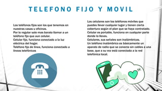 T E L E F O N O F I J O Y M O V I L
Los teléfonos fijos son los que tenemos en
nuestras casas u oficinas.
Por lo regular sale mas barato llamar a un
teléfono fijo que aun celular.
Celular fijo, funciona conectado a la luz
eléctrica del hogar.
Teléfono fijo de línea, funciona conectado a
líneas telefónicas
Los celulares son los teléfonos móviles que
puedes llevar cualquier lugar y tienen cierta
cobertura según el plan que se haya contratado.
Celular es portable, funciona en cualquier parte
donde lo lleves.
Celulares, sus señales son inalámbricas.
Un teléfono inalámbrico es básicamente un
aparato de radio que se conecta sin cables a una
base, que a su vez está conectada a la red
telefónica local.
 