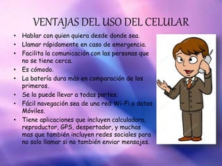 VENTAJAS DEL USO DEL CELULAR
• Hablar con quien quiera desde donde sea.
• Llamar rápidamente en caso de emergencia.
• Facilita la comunicación con las personas que
no se tiene cerca.
• Es cómodo.
• La batería dura más en comparación de los
primeros.
• Se lo puede llevar a todas partes.
• Fácil navegación sea de una red Wi-Fi o datos
Móviles.
• Tiene aplicaciones que incluyen calculadora,
reproductor, GPS, despertador, y muchas
mas que también incluyen redes sociales para
no solo llamar si no también enviar mensajes.
 