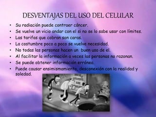 DESVENTAJAS DEL USO DEL CELULAR
• Su radiación puede contraer cáncer.
• Se vuelve un vicio andar con el si no se lo sabe usar con límites.
• Las tarifas que cobran son caras.
• La costumbre poco a poco se vuelve necesidad.
• No todas las personas hacen un buen uso de el.
• Al facilitar la información a veces las personas no razonan.
• Se puede obtener información errónea.
• Puede causar ensimismamiento, desconexión con la realidad y
soledad.
 