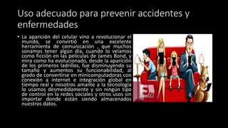 Uso adecuado para prevenir accidentes y
enfermedades
• La aparición del celular vino a revolucionar el
mundo, se convirtió en una excelente
herramienta de comunicación , que muchos
sonamos tener algún día, cuando lo veíamos
como ficción en las películas de James Bond, y
mira como ha evolucionado, desde la aparición
de los primeros ladrillos, fue disminuyendo su
tamaño y aumentos su funcionabilidad, al
grado de convertirse en minicomputadoras con
conexión a internet e integración global en
tiempo real y nosotros amante a la tecnología
lo usamos desmedidamente y sin ningún tipo
de control en la redes sociales y otros usos sin
importar donde están siendo almacenados
nuestros datos.
 