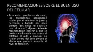 RECOMENDACIONES SOBRE EL BUEN USO
DEL CELULAR
• Para evitar problemas de salud,
los especialistas aconsejaron
hablar por el teléfono lo justo y
necesario y hacerlo por poco
tiempo. “Los niños no deberían
usar el celular”, dijeron. Además
recomendaron esperar a que se
produzca la llamada para acerca el
teléfono al oído y procurar no
hablar dentro del auto porque el
efecto que produce aumenta el
nivel de radiación.
 
