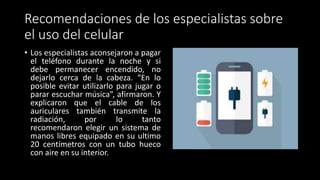 Recomendaciones de los especialistas sobre
el uso del celular
• Los especialistas aconsejaron a pagar
el teléfono durante la noche y si
debe permanecer encendido, no
dejarlo cerca de la cabeza. “En lo
posible evitar utilizarlo para jugar o
parar escuchar música”, afirmaron. Y
explicaron que el cable de los
auriculares también transmite la
radiación, por lo tanto
recomendaron elegir un sistema de
manos libres equipado en su ultimo
20 centímetros con un tubo hueco
con aire en su interior.
 