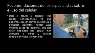 Recomendaciones de los especialistas sobre
el uso del celular
• Usar el celular al conducir trae
grabes consecuencias ya que
podemos causar graves accidentes a
personas inocentes, hemos visto
muchos casos de personas que por
estar hablando por celular han
arroyado a niños y adultos
simplemente por un descuido.
 