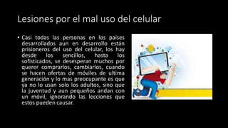 Lesiones por el mal uso del celular
• Casi todas las personas en los países
desarrollados aun en desarrollo están
prisioneros del uso del celular, los hay
desde los sencillos, hasta los
sofisticados, se desesperan muchos por
querer comprarlos, cambiarlos, cuando
se hacen ofertas de móviles de ultima
generación y lo mas preocupante es que
ya no lo usan solo los adultos, sino que
la juventud y aun pequeños andan con
un móvil, ignorando las lecciones que
estos pueden causar.
 