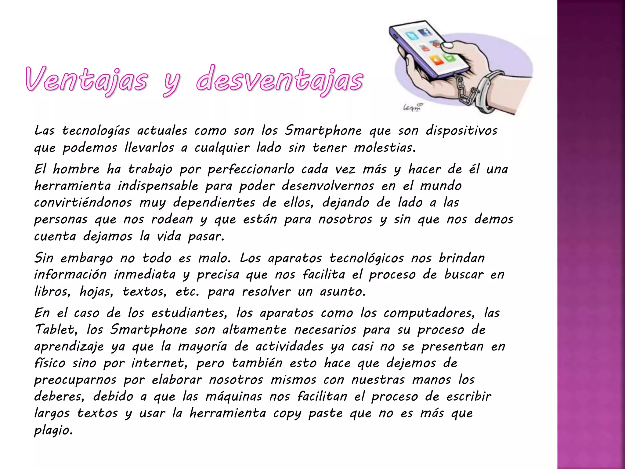Las tecnologías actuales como son los Smartphone que son dispositivos
que podemos llevarlos a cualquier lado sin tener molestias.
El hombre ha trabajo por perfeccionarlo cada vez más y hacer de él una
herramienta indispensable para poder desenvolvernos en el mundo
convirtiéndonos muy dependientes de ellos, dejando de lado a las
personas que nos rodean y que están para nosotros y sin que nos demos
cuenta dejamos la vida pasar.
Sin embargo no todo es malo. Los aparatos tecnológicos nos brindan
información inmediata y precisa que nos facilita el proceso de buscar en
libros, hojas, textos, etc. para resolver un asunto.
En el caso de los estudiantes, los aparatos como los computadores, las
Tablet, los Smartphone son altamente necesarios para su proceso de
aprendizaje ya que la mayoría de actividades ya casi no se presentan en
físico sino por internet, pero también esto hace que dejemos de
preocuparnos por elaborar nosotros mismos con nuestras manos los
deberes, debido a que las máquinas nos facilitan el proceso de escribir
largos textos y usar la herramienta copy paste que no es más que
plagio.
 
