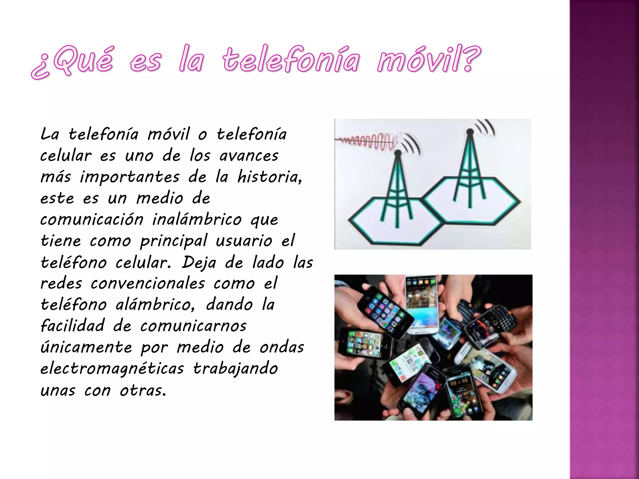 La telefonía móvil o telefonía
celular es uno de los avances
más importantes de la historia,
este es un medio de
comunicación inalámbrico que
tiene como principal usuario el
teléfono celular. Deja de lado las
redes convencionales como el
teléfono alámbrico, dando la
facilidad de comunicarnos
únicamente por medio de ondas
electromagnéticas trabajando
unas con otras.
 