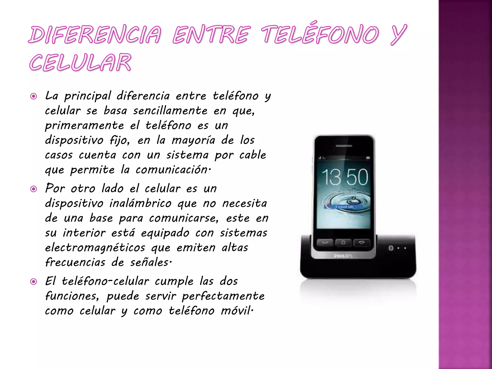  La principal diferencia entre teléfono y
celular se basa sencillamente en que,
primeramente el teléfono es un
dispositivo fijo, en la mayoría de los
casos cuenta con un sistema por cable
que permite la comunicación.
 Por otro lado el celular es un
dispositivo inalámbrico que no necesita
de una base para comunicarse, este en
su interior está equipado con sistemas
electromagnéticos que emiten altas
frecuencias de señales.
 El teléfono-celular cumple las dos
funciones, puede servir perfectamente
como celular y como teléfono móvil.
 