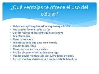 Hablar con quien quieras donde quiera que andes
 Los puedes llevar a todas partes
 Con las nuevas aplicaciones que contienen:
 Te entretienen
 Tiene calculadora
 Te enteras de lo que pasa en el mundo
 Puedes tomar fotos
 Tienes acceso a redes sociales
 Facilita obtener información sobre algo
 Puedes enviar mensajes de texto, imágenes o videos
 Existen muchas situaciones en los que este te beneficia
¿Qué ventajas te ofrece el uso del
celular?
 