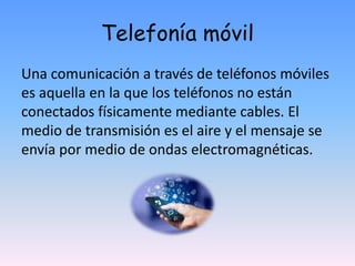 Telefonía móvil
Una comunicación a través de teléfonos móviles
es aquella en la que los teléfonos no están
conectados físicamente mediante cables. El
medio de transmisión es el aire y el mensaje se
envía por medio de ondas electromagnéticas.
 