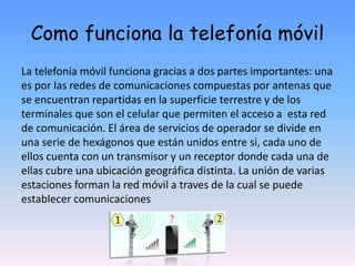 Como funciona la telefonía móvil
La telefonía móvil funciona gracias a dos partes importantes: una
es por las redes de comunicaciones compuestas por antenas que
se encuentran repartidas en la superficie terrestre y de los
terminales que son el celular que permiten el acceso a esta red
de comunicación. El área de servicios de operador se divide en
una serie de hexágonos que están unidos entre si, cada uno de
ellos cuenta con un transmisor y un receptor donde cada una de
ellas cubre una ubicación geográfica distinta. La unión de varias
estaciones forman la red móvil a traves de la cual se puede
establecer comunicaciones
 
