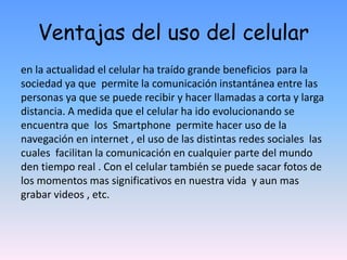 Ventajas del uso del celular
en la actualidad el celular ha traído grande beneficios para la
sociedad ya que permite la comunicación instantánea entre las
personas ya que se puede recibir y hacer llamadas a corta y larga
distancia. A medida que el celular ha ido evolucionando se
encuentra que los Smartphone permite hacer uso de la
navegación en internet , el uso de las distintas redes sociales las
cuales facilitan la comunicación en cualquier parte del mundo
den tiempo real . Con el celular también se puede sacar fotos de
los momentos mas significativos en nuestra vida y aun mas
grabar videos , etc.
 