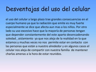Desventajas del uso del celular
el uso del celular a largo plazo trae grandes consecuencias en el
cuerpo humano ya que la radiación que emite es muy fuerte
especialmente se dice que afecta aun mas a los niños. Por otro
lado su uso excesivo hace que la mayoría de personas tengan
que depender constantemente del este aparto desencadenando
soledad , aislamiento ya que nos aleja de la realidad en la que
estamos y muchas veces no nos permite estar en contacto con
las personas que están a nuestro alrededor y en algunos casos el
celular nos aleja de compartir con nuestra familia de mantener
charlas amenas a la hora de estar reunidos.
 
