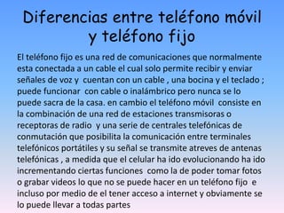 Diferencias entre teléfono móvil
y teléfono fijo
El teléfono fijo es una red de comunicaciones que normalmente
esta conectada a un cable el cual solo permite recibir y enviar
señales de voz y cuentan con un cable , una bocina y el teclado ;
puede funcionar con cable o inalámbrico pero nunca se lo
puede sacra de la casa. en cambio el teléfono móvil consiste en
la combinación de una red de estaciones transmisoras o
receptoras de radio y una serie de centrales telefónicas de
conmutación que posibilita la comunicación entre terminales
telefónicos portátiles y su señal se transmite atreves de antenas
telefónicas , a medida que el celular ha ido evolucionando ha ido
incrementando ciertas funciones como la de poder tomar fotos
o grabar videos lo que no se puede hacer en un teléfono fijo e
incluso por medio de el tener acceso a internet y obviamente se
lo puede llevar a todas partes
 