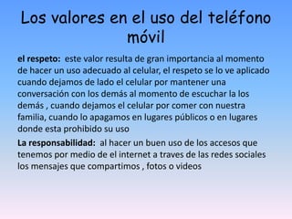 Los valores en el uso del teléfono
móvil
el respeto: este valor resulta de gran importancia al momento
de hacer un uso adecuado al celular, el respeto se lo ve aplicado
cuando dejamos de lado el celular por mantener una
conversación con los demás al momento de escuchar la los
demás , cuando dejamos el celular por comer con nuestra
familia, cuando lo apagamos en lugares públicos o en lugares
donde esta prohibido su uso
La responsabilidad: al hacer un buen uso de los accesos que
tenemos por medio de el internet a traves de las redes sociales
los mensajes que compartimos , fotos o videos
 
