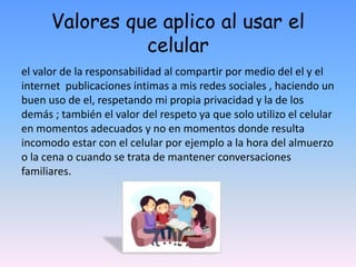 Valores que aplico al usar el
celular
el valor de la responsabilidad al compartir por medio del el y el
internet publicaciones intimas a mis redes sociales , haciendo un
buen uso de el, respetando mi propia privacidad y la de los
demás ; también el valor del respeto ya que solo utilizo el celular
en momentos adecuados y no en momentos donde resulta
incomodo estar con el celular por ejemplo a la hora del almuerzo
o la cena o cuando se trata de mantener conversaciones
familiares.
 