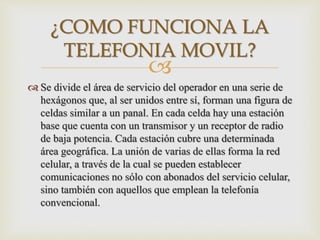 
 Se divide el área de servicio del operador en una serie de
hexágonos que, al ser unidos entre sí, forman una figura de
celdas similar a un panal. En cada celda hay una estación
base que cuenta con un transmisor y un receptor de radio
de baja potencia. Cada estación cubre una determinada
área geográfica. La unión de varias de ellas forma la red
celular, a través de la cual se pueden establecer
comunicaciones no sólo con abonados del servicio celular,
sino también con aquellos que emplean la telefonía
convencional.
¿COMO FUNCIONA LA
TELEFONIA MOVIL?
 