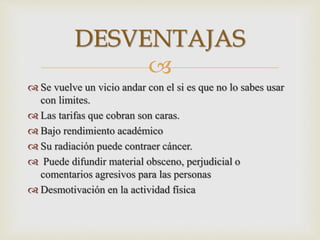 
 Se vuelve un vicio andar con el si es que no lo sabes usar
con limites.
 Las tarifas que cobran son caras.
 Bajo rendimiento académico
 Su radiación puede contraer cáncer.
 Puede difundir material obsceno, perjudicial o
comentarios agresivos para las personas
 Desmotivación en la actividad física
DESVENTAJAS
 