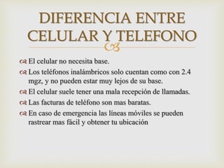 
 El celular no necesita base.
 Los teléfonos inalámbricos solo cuentan como con 2.4
mgz, y no pueden estar muy lejos de su base.
 El celular suele tener una mala recepción de llamadas.
 Las facturas de teléfono son mas baratas.
 En caso de emergencia las líneas móviles se pueden
rastrear mas fácil y obtener tu ubicación
DIFERENCIA ENTRE
CELULAR Y TELEFONO
 