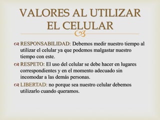 
 RESPONSABILIDAD: Debemos medir nuestro tiempo al
utilizar el celular ya que podemos malgastar nuestro
tiempo con este.
 RESPETO: El uso del celular se debe hacer en lugares
correspondientes y en el momento adecuado sin
incomodar a las demás personas.
 LIBERTAD: no porque sea nuestro celular debemos
utilizarlo cuando queramos.
VALORES AL UTILIZAR
EL CELULAR
 