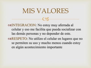 
INTEGRACION: No estoy muy aferrada al
celular y eso me facilita que pueda socializar con
las demás personas y no depender de este.
RESPETO: No utilizo el celular en lugares que no
se permiten su uso y mucho menos cuando estoy
en algún acontecimiento importante
MIS VALORES
 