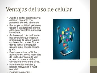 Ventajas del uso de celular
• Ayuda a cortar distancias y a
estar en contacto con
personas de todo el mundo
• Por su portabilidad, podemos
ubicar a las personas donde
ellas se encuentren en forma
inmediata.
• Su bajo costo. Actualmente,
hay celulares que integran
programas de video y audio
conferencia como el Skype
donde llamar a cualquier
usuario en el mundo resulta
gratis.
• Puedo combinar múltiples
aplicaciones, como mensajes
de texto, mensajes de voz,
acceso a redes sociales,
cámara de fotos entre otros.
• Han difundido noticias y
hechos relevantes a nivel
mundial
• Cuando los medios
 