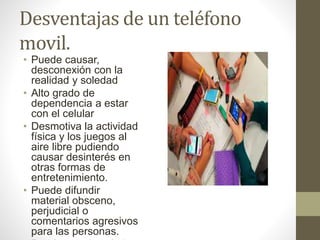 Desventajas de un teléfono
movil.
• Puede causar,
desconexión con la
realidad y soledad
• Alto grado de
dependencia a estar
con el celular
• Desmotiva la actividad
física y los juegos al
aire libre pudiendo
causar desinterés en
otras formas de
entretenimiento.
• Puede difundir
material obsceno,
perjudicial o
comentarios agresivos
para las personas.
 