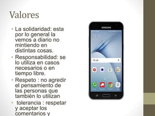 Valores
• La solidaridad: esta
por lo general la
vemos a diario no
mintiendo en
distintas cosas.
• Responsabilidad: se
lo utiliza en casos
necesarios o en
tiempo libre.
• Respeto : no agredir
el pensamiento de
las personas que
también lo utilizan
• tolerancia : respetar
y aceptar los
comentarios y
 