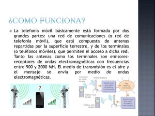  La telefonía móvil básicamente está formada por dos
grandes partes: una red de comunicaciones (o red de
telefonía móvil), que está compuesta de antenas
repartidas por la superficie terrestre, y de los terminales
(o teléfonos móviles), que permiten el acceso a dicha red.
Tanto las antenas como los terminales son emisores-
receptores de ondas electromagnéticas con frecuencias
entre 900 y 2000 MH. El medio de transmisión es el aire y
el mensaje se envía por medio de ondas
electromagnéticas.
 