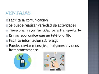  Facilita la comunicación
 Se puede realizar variedad de actividades
 Tiene una mayor facilidad para transportarlo
 Es mas económico que un teléfono fijo
 Facilita información sobre algo
 Puedes enviar mensajes, imágenes o videos
instantáneamente
 