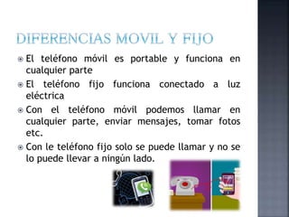  El teléfono móvil es portable y funciona en
cualquier parte
 El teléfono fijo funciona conectado a luz
eléctrica
 Con el teléfono móvil podemos llamar en
cualquier parte, enviar mensajes, tomar fotos
etc.
 Con le teléfono fijo solo se puede llamar y no se
lo puede llevar a ningún lado.
 