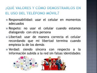  Responsabilidad: usar el celular en momentos
adecuados
 Respeto: no usar el celular cuando estamos
dialogando con otra persona
 Libertad: usar de manera correcta el celular
recordando que mi libertad termina cuando
empieza la de los demás
 Verdad: siendo sincera con respecto a la
información subida a la red sin falsas identidades
 