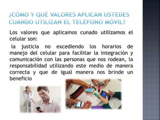Los valores que aplicamos cunado utilizamos el
celular son:
la justicia no excediendo los horarios de
manejo del celular para facilitar la integración y
comunicación con las personas que nos rodean, la
responsabilidad utilizando este medio de manera
correcta y que de igual manera nos brinde un
beneficio
 