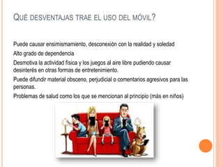 QUÉ DESVENTAJAS TRAE EL USO DEL MÓVIL?
Puede causar ensimismamiento, desconexión con la realidad y soledad
Alto grado de dependencia
Desmotiva la actividad física y los juegos al aire libre pudiendo causar
desinterés en otras formas de entretenimiento.
Puede difundir material obsceno, perjudicial o comentarios agresivos para las
personas.
Problemas de salud como los que se mencionan al principio (más en niños)
 