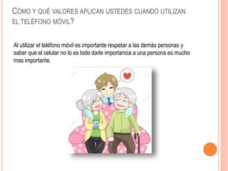CÓMO Y QUÉ VALORES APLICAN USTEDES CUANDO UTILIZAN
EL TELÉFONO MÓVIL?
Al utilizar el teléfono móvil es importante respetar a las demás personas y
saber que el celular no lo es todo darle importancia a una persona es mucho
mas importante.
 