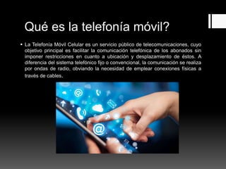 Qué es la telefonía móvil?
 La Telefonía Móvil Celular es un servicio público de telecomunicaciones, cuyo
objetivo principal es facilitar la comunicación telefónica de los abonados sin
imponer restricciones en cuanto a ubicación y desplazamiento de éstos. A
diferencia del sistema telefónico fijo o convencional, la comunicación se realiza
por ondas de radio, obviando la necesidad de emplear conexiones físicas a
través de cables.
 