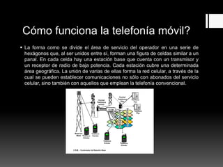 Cómo funciona la telefonía móvil?
 La forma como se divide el área de servicio del operador en una serie de
hexágonos que, al ser unidos entre sí, forman una figura de celdas similar a un
panal. En cada celda hay una estación base que cuenta con un transmisor y
un receptor de radio de baja potencia. Cada estación cubre una determinada
área geográfica. La unión de varias de ellas forma la red celular, a través de la
cual se pueden establecer comunicaciones no sólo con abonados del servicio
celular, sino también con aquellos que emplean la telefonía convencional.
 