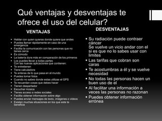 VENTAJAS
DESVENTAJAS
Qué ventajas y desventajas te
ofrece el uso del celular?
 Hablar con quien quieras donde quiera que andes
 Puedes llamar rápidamente en caso de una
emergencia
 Facilita la comunicación con las personas que no
tienes cerca
 Es cómodo
 La batería dura más en comparación de los primeros
 Los puedes llevar a todas partes
Con las nuevas aplicaciones que contienen:
 Te entretienen
 Tiene calculadora
 Te enteras de lo que pasa en el mundo
 Puedes tomar fotos
 Cuando no sabes donde estas utilizas el GPS
 Te recuerdan cosas que debes hacer
 Tienen despertador
 Escuchar música
 Tienes acceso a redes sociales
 Facilita obtener información sobre algo
 Puedes enviar mensajes de texto, imágenes o videos
 Existen muchas situaciones en los que este te
beneficia
 Su radiación puede contraer
cáncer
Se vuelve un vicio andar con el
si es que no lo sabes usar con
limites
 Las tarifas que cobran son
caras
 Te acostumbras a él y se vuelve
necesidad
 No todas las personas hacen un
buen uso de el
 Al facilitar una información a
veces las personas no razonan
 Puedes obtener información
errónea
 