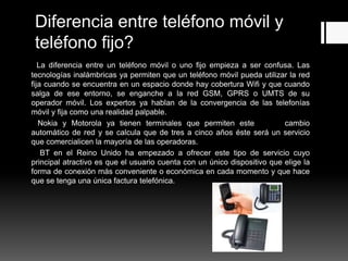 Diferencia entre teléfono móvil y
teléfono fijo?
La diferencia entre un teléfono móvil o uno fijo empieza a ser confusa. Las
tecnologías inalámbricas ya permiten que un teléfono móvil pueda utilizar la red
fija cuando se encuentra en un espacio donde hay cobertura Wifi y que cuando
salga de ese entorno, se enganche a la red GSM, GPRS o UMTS de su
operador móvil. Los expertos ya hablan de la convergencia de las telefonías
móvil y fija como una realidad palpable.
Nokia y Motorola ya tienen terminales que permiten este cambio
automático de red y se calcula que de tres a cinco años éste será un servicio
que comercialicen la mayoría de las operadoras.
BT en el Reino Unido ha empezado a ofrecer este tipo de servicio cuyo
principal atractivo es que el usuario cuenta con un único dispositivo que elige la
forma de conexión más conveniente o económica en cada momento y que hace
que se tenga una única factura telefónica.
 