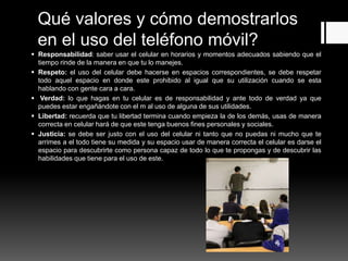 Qué valores y cómo demostrarlos
en el uso del teléfono móvil?
 Responsabilidad: saber usar el celular en horarios y momentos adecuados sabiendo que el
tiempo rinde de la manera en que tu lo manejes.
 Respeto: el uso del celular debe hacerse en espacios correspondientes, se debe respetar
todo aquel espacio en donde este prohibido al igual que su utilización cuando se esta
hablando con gente cara a cara.
 Verdad: lo que hagas en tu celular es de responsabilidad y ante todo de verdad ya que
puedes estar engañándote con el m al uso de alguna de sus utilidades.
 Libertad: recuerda que tu libertad termina cuando empieza la de los demás, usas de manera
correcta en celular hará de que este tenga buenos fines personales y sociales.
 Justicia: se debe ser justo con el uso del celular ni tanto que no puedas ni mucho que te
arrimes a el todo tiene su medida y su espacio usar de manera correcta el celular es darse el
espacio para descubrirte como persona capaz de todo lo que te propongas y de descubrir las
habilidades que tiene para el uso de este.
 