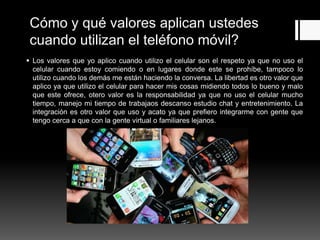 Cómo y qué valores aplican ustedes
cuando utilizan el teléfono móvil?
 Los valores que yo aplico cuando utilizo el celular son el respeto ya que no uso el
celular cuando estoy comiendo o en lugares donde este se prohíbe, tampoco lo
utilizo cuando los demás me están haciendo la conversa. La libertad es otro valor que
aplico ya que utilizo el celular para hacer mis cosas midiendo todos lo bueno y malo
que este ofrece, otero valor es la responsabilidad ya que no uso el celular mucho
tiempo, manejo mi tiempo de trabajaos descanso estudio chat y entretenimiento. La
integración es otro valor que uso y acato ya que prefiero integrarme con gente que
tengo cerca a que con la gente virtual o familiares lejanos.
 