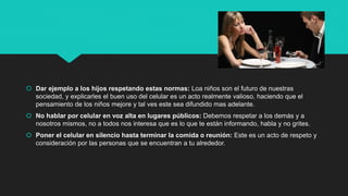  Dar ejemplo a los hijos respetando estas normas: Loa niños son el futuro de nuestras
sociedad, y explicarles el buen uso del celular es un acto realmente valioso, haciendo que el
pensamiento de los niños mejore y tal ves este sea difundido mas adelante.
 No hablar por celular en voz alta en lugares públicos: Debemos respetar a los demás y a
nosotros mismos, no a todos nos interesa que es lo que te están informando, habla y no grites.
 Poner el celular en silencio hasta terminar la comida o reunión: Este es un acto de respeto y
consideración por las personas que se encuentran a tu alrededor.
 