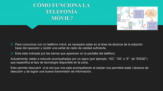 CÓMO FUNCIONA LA
TELEFONÍA
MÓVIL?
 Para comunicar con un teléfono móvil, es necesario estar en el área de alcance de la estación
base del operador y recibir una señal de radio de calidad suficiente.
 Esta este indicada por las barras que aparecen en la pantalla del teléfono.
Actualmente, están a menudo acompañadas por un signo (por ejemplo, “4G”, “3G” o “E” de “EDGE”)
que especifica el tipo de tecnología disponible en la zona.
Esto permite descubrir si la red que nos esta acompañando el celular nos permitirá estar l alcance de
descubrir y de lograr una buena transmisión de información.
 
