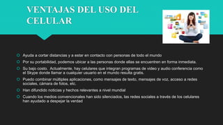 VENTAJAS DEL USO DEL
CELULAR
 Ayuda a cortar distancias y a estar en contacto con personas de todo el mundo
 Por su portabilidad, podemos ubicar a las personas donde ellas se encuentren en forma inmediata.
 Su bajo costo. Actualmente, hay celulares que integran programas de video y audio conferencia como
el Skype donde llamar a cualquier usuario en el mundo resulta gratis.
 Puedo combinar múltiples aplicaciones, como mensajes de texto, mensajes de voz, acceso a redes
sociales, cámara de fotos, etc.
 Han difundido noticias y hechos relevantes a nivel mundial
 Cuando los medios convencionales han sido silenciados, las redes sociales a través de los celulares
han ayudado a despejar la verdad
 