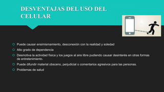 DESVENTAJAS DEL USO DEL
CELULAR
 Puede causar ensimismamiento, desconexión con la realidad y soledad
 Alto grado de dependencia
 Desmotiva la actividad física y los juegos al aire libre pudiendo causar desinterés en otras formas
de entretenimiento.
 Puede difundir material obsceno, perjudicial o comentarios agresivos para las personas.
 Problemas de salud
 