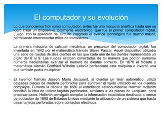  Lo que conocemos hoy como computador, antes fue una máquina analítica hasta que se
logró crear un dispositivo totalmente electrónico, que fue el primer computador digital.
Luego, con la aparición del circuito integrado el avance tecnológico fue mucho mayor,
permitiendo interconectar miles de transistores.

La primera máquina de calcular mecánica, un precursor del computador digital, fue
inventada en 1642 por el matemático francés Blaise Pascal. Aquel dispositivo utilizaba
una serie de ruedas de diez dientes en las que cada uno de los dientes representaba un
dígito del 0 al 9. Las ruedas estaban conectadas de tal manera que podían sumarse
números haciéndolas avanzar el número de dientes correcto. En 1670 el filósofo y
matemático alemán Gottfried Wilhelm Leibniz perfeccionó esta máquina e inventó una
que también podía multiplicar.
 El inventor francés Joseph Marie Jacquard, al diseñar un telar automático, utilizó
delgadas placas de madera perforadas para controlar el tejido utilizado en los diseños
complejos. Durante la década de 1880 el estadístico estadounidense Herman Hollerith
concibió la idea de utilizar tarjetas perforadas, similares a las placas de Jacquard, para
procesar datos. Hollerith consiguió compilar la información estadística destinada al censo
de población de 1890 de Estados Unidos mediante la utilización de un sistema que hacía
pasar tarjetas perforadas sobre contactos eléctricos.
El computador y su evolución
 