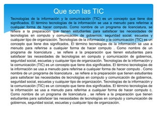 Tecnologías de la información y la comunicación (TIC) es un concepto que tiene dos
significados. El término tecnologías de la información se usa a menudo para referirse a
cualquier forma de hacer computo. Como nombre de un programa de licenciatura, se
refiere a la preparación que tienen estudiantes para satisfacer las necesidades de
tecnologías en computo y comunicación de gobiernos, seguridad social, escuelas y
cualquier tipo de organización. Tecnologías de la información y la comunicación (TIC) es un
concepto que tiene dos significados. El término tecnologías de la información se usa a
menudo para referirse a cualquier forma de hacer computo . Como nombre de un
programa de licenciatura , se refiere a la preparación que tienen estudiantes para
satisfacer las necesidades de tecnologías en computo y comunicación de gobiernos,
seguridad social, escuelas y cualquier tipo de organización. Tecnologías de la información y
la comunicación (TIC) es un concepto que tiene dos significados. El término tecnologías de
la información se usa a menudo para referirse a cualquier forma de hacer computo . Como
nombre de un programa de licenciatura , se refiere a la preparación que tienen estudiantes
para satisfacer las necesidades de tecnologías en computo y comunicación de gobiernos,
seguridad social, escuelas y cualquier tipo de organización. Tecnologías de la información y
la comunicación (TIC) es un concepto que tiene dos significados. El término tecnologías de
la información se usa a menudo para referirse a cualquier forma de hacer computo c.
Como nombre de un programa de licenciatura , se refiere a la preparación que tienen
estudiantes para satisfacer las necesidades de tecnologías en computo y comunicación de
gobiernos, seguridad social, escuelas y cualquier tipo de organización.
Que son las TIC
 