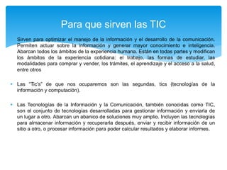  Sirven para optimizar el manejo de la información y el desarrollo de la comunicación.
Permiten actuar sobre la información y generar mayor conocimiento e inteligencia.
Abarcan todos los ámbitos de la experiencia humana. Están en todas partes y modifican
los ámbitos de la experiencia cotidiana: el trabajo, las formas de estudiar, las
modalidades para comprar y vender, los trámites, el aprendizaje y el acceso a la salud,
entre otros
 Las “Tic’s” de que nos ocuparemos son las segundas, tics (tecnologías de la
información y computación).
 Las Tecnologías de la Información y la Comunicación, también conocidas como TIC,
son el conjunto de tecnologías desarrolladas para gestionar información y enviarla de
un lugar a otro. Abarcan un abanico de soluciones muy amplio. Incluyen las tecnologías
para almacenar información y recuperarla después, enviar y recibir información de un
sitio a otro, o procesar información para poder calcular resultados y elaborar informes.
Para que sirven las TIC
 