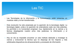  Las Tecnologías de la Información y la Comunicación están presentes en
nuestras vidas y la han transformado.
 Esta revolución ha sido propiciada por la aparición de la tecnología digital. La
tecnología digital, unida a la aparición de ordenadores cada vez más potentes,
ha permitido a la humanidad progresar muy rápidamente en la ciencia y la
técnica desplegando nuestro arma más poderosa: la información y el
conocimiento.
 Hoy en día es imposible encontrar un solo instituto dedicado a investigar la
ciencia y evolucionar la técnica que no disponga de los mejores y más
sofisticados dispositivos de almacenamiento y procesado de información.
Las TIC
 