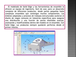 El modelado de Solid Edge y las herramientas de ensamble le
ofrecen un equipo de ingeniería, fácil de usar, para un desarrollo
completo de diferentes productos, desde partes pequeñas hasta
complejos ensambles que contengan muchos componentes. Las
órdenes adaptadas y procesos de trabajos estructurados aceleran el
diseño de rasgos comunes en industrias específicas para asegurar
una distribución y una función de partes diseñadas exactas,
analizando y modificándolos dentro del modelo en el ensamble. Con
Solid Edge, sus productos siempre quedarán perfectos desde el
primer intento.
 
