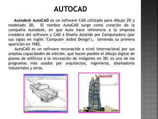 Autodesk AutoCAD es un software CAD utilizado para dibujo 2D y
modelado 3D. El nombre AutoCAD surge como creación de la
compañía Autodesk, en que Auto hace referencia a la empresa
creadora del software y CAD a Diseño Asistido por Computadora (por
sus siglas en inglés "Computer Aided Design"), teniendo su primera
aparición en 1982.
AutoCAD es un software reconocido a nivel internacional por sus
amplias capacidades de edición, que hacen posible el dibujo digital de
planos de edificios o la recreación de imágenes en 3D; es uno de los
programas más usados por arquitectos, ingenieros, diseñadores
industriales y otros.
 